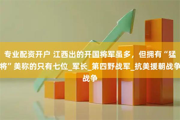 专业配资开户 江西出的开国将军虽多，但拥有“猛将”美称的只有七位_军长_第四野战军_抗美援朝战争