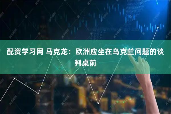 配资学习网 马克龙：欧洲应坐在乌克兰问题的谈判桌前