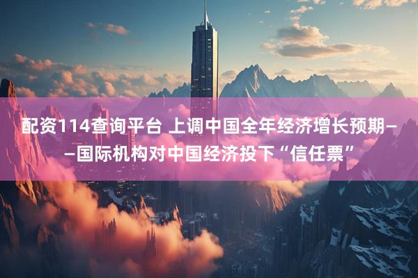 配资114查询平台 上调中国全年经济增长预期——国际机构对中国经济投下“信任票”