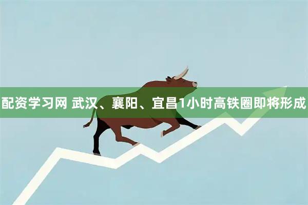 配资学习网 武汉、襄阳、宜昌1小时高铁圈即将形成