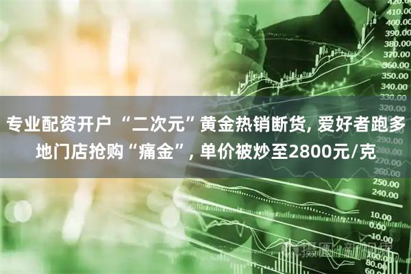 专业配资开户 “二次元”黄金热销断货, 爱好者跑多地门店抢购“痛金”, 单价被炒至2800元/克