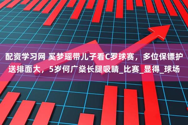 配资学习网 奚梦瑶带儿子看C罗球赛，多位保镖护送排面大，5岁何广燊长腿吸睛_比赛_显得_球场