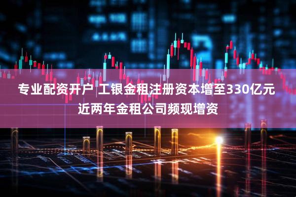 专业配资开户 工银金租注册资本增至330亿元 近两年金租公司频现增资