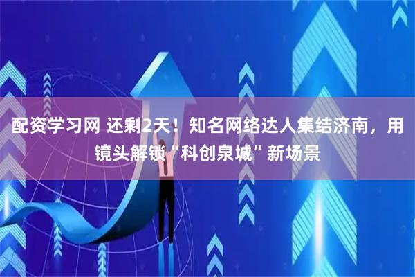 配资学习网 还剩2天！知名网络达人集结济南，用镜头解锁“科创泉城”新场景