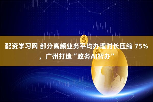 配资学习网 部分高频业务平均办理时长压缩 75%，广州打造“政务AI智办”