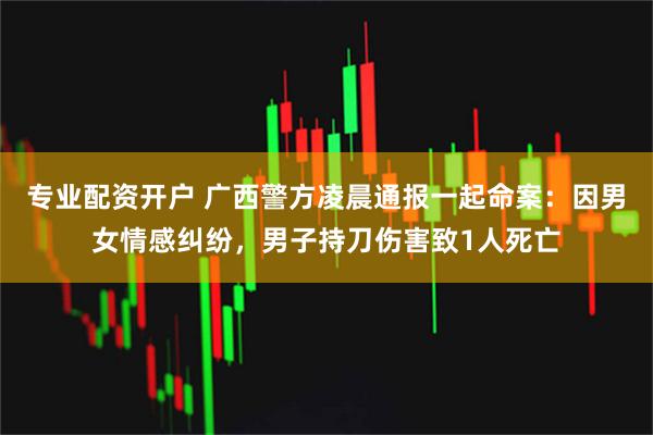 专业配资开户 广西警方凌晨通报一起命案：因男女情感纠纷，男子持刀伤害致1人死亡