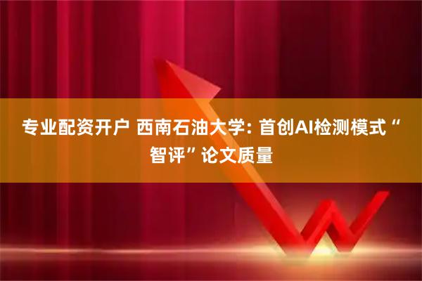 专业配资开户 西南石油大学: 首创AI检测模式“智评”论文质量