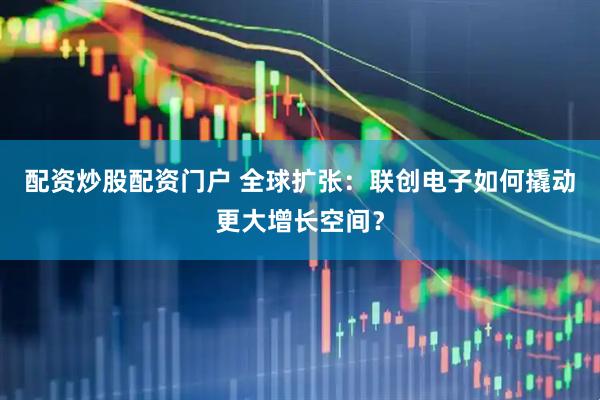 配资炒股配资门户 全球扩张：联创电子如何撬动更大增长空间？