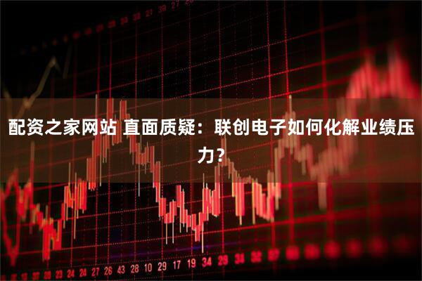 配资之家网站 直面质疑：联创电子如何化解业绩压力？