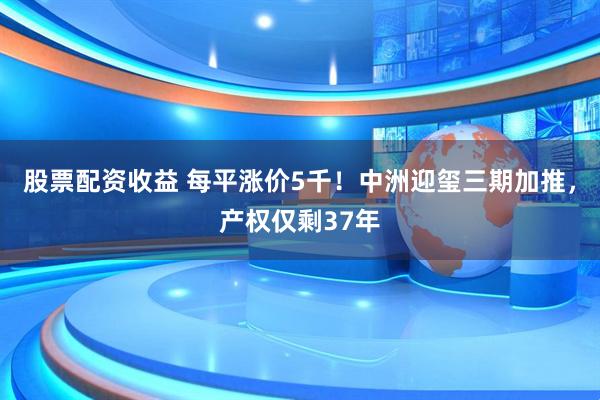 股票配资收益 每平涨价5千！中洲迎玺三期加推，产权仅剩37年