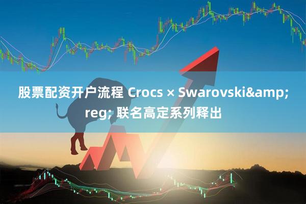 股票配资开户流程 Crocs × Swarovski&reg; 联名高定系列释出