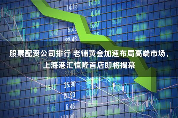 股票配资公司排行 老铺黄金加速布局高端市场，上海港汇恒隆首店即将揭幕