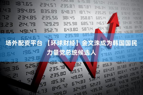 场外配资平台 【环球财经】金文洙成为韩国国民力量党总统候选人
