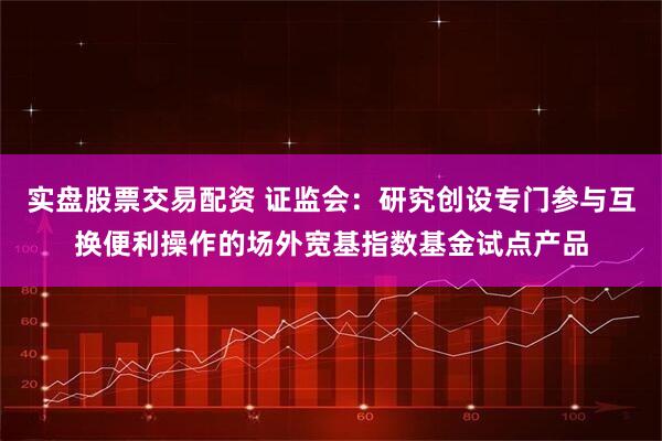 实盘股票交易配资 证监会：研究创设专门参与互换便利操作的场外宽基指数基金试点产品