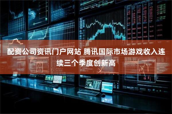 配资公司资讯门户网站 腾讯国际市场游戏收入连续三个季度创新高