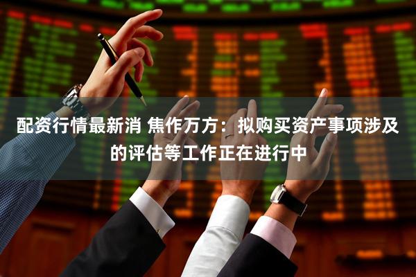 配资行情最新消 焦作万方：拟购买资产事项涉及的评估等工作正在进行中