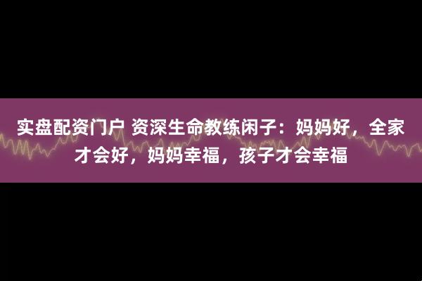 实盘配资门户 资深生命教练闲子：妈妈好，全家才会好，妈妈幸福，孩子才会幸福
