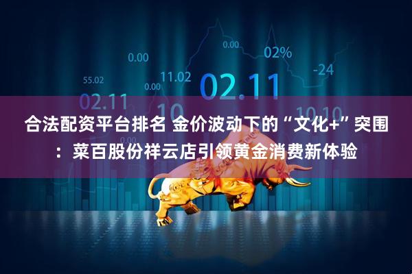 合法配资平台排名 金价波动下的“文化+”突围：菜百股份祥云店引领黄金消费新体验