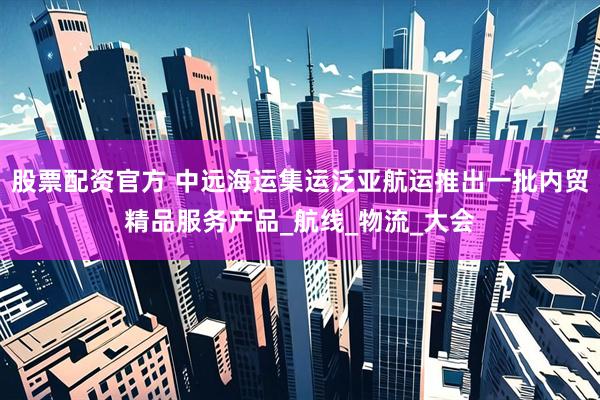 股票配资官方 中远海运集运泛亚航运推出一批内贸精品服务产品_航线_物流_大会