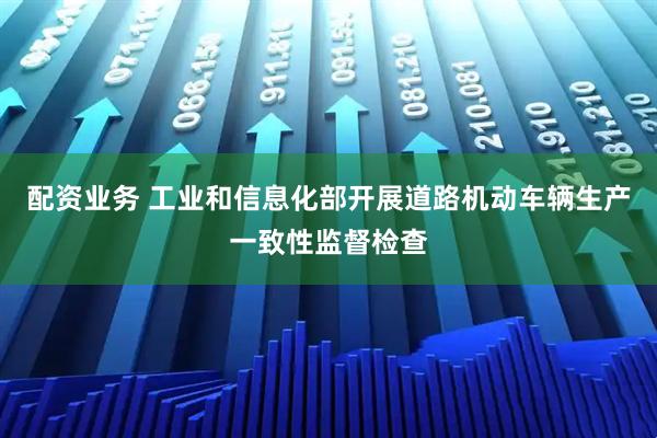 配资业务 工业和信息化部开展道路机动车辆生产一致性监督检查