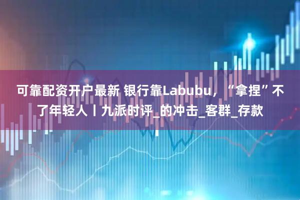 可靠配资开户最新 银行靠Labubu，“拿捏”不了年轻人丨九派时评_的冲击_客群_存款