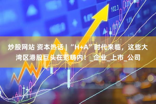 炒股网站 资本热话 | “H+A”时代来临，这些大湾区港股巨头在范畴内！_企业_上市_公司