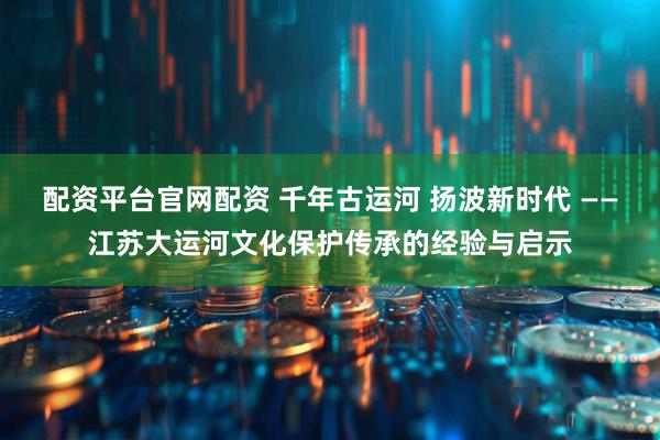 配资平台官网配资 千年古运河 扬波新时代 ——江苏大运河文化保护传承的经验与启示