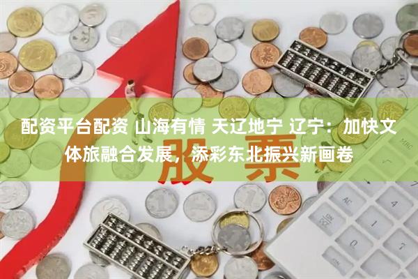 配资平台配资 山海有情 天辽地宁 辽宁：加快文体旅融合发展，添彩东北振兴新画卷
