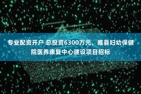 专业配资开户 总投资6300万元，睢县妇幼保健院医养康复中心建设项目招标
