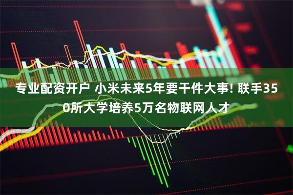 专业配资开户 小米未来5年要干件大事! 联手350所大学培养5万名物联网人才