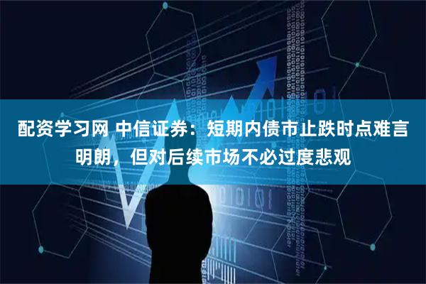 配资学习网 中信证券：短期内债市止跌时点难言明朗，但对后续市场不必过度悲观