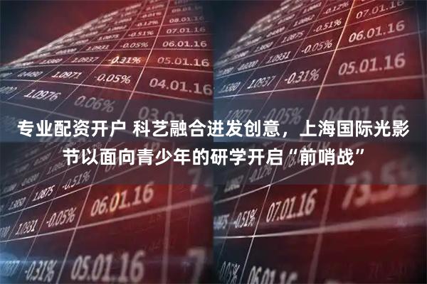 专业配资开户 科艺融合迸发创意，上海国际光影节以面向青少年的研学开启“前哨战”