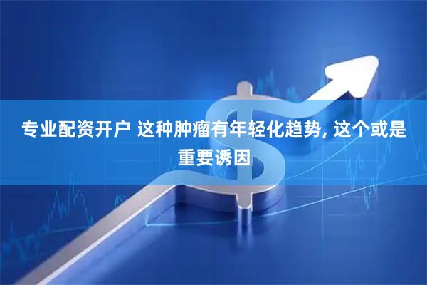 专业配资开户 这种肿瘤有年轻化趋势, 这个或是重要诱因
