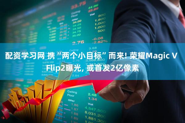 配资学习网 携“两个小目标”而来! 荣耀Magic V Flip2曝光, 或首发2亿像素
