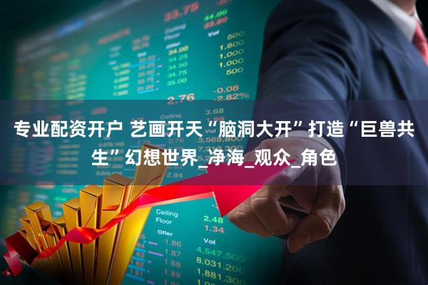 专业配资开户 艺画开天“脑洞大开”打造“巨兽共生”幻想世界_净海_观众_角色