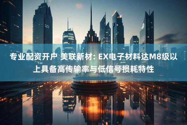 专业配资开户 美联新材: EX电子材料达M8级以上具备高传输率与低信号损耗特性