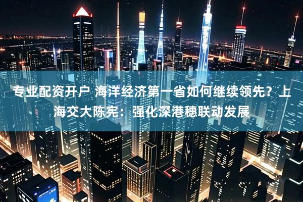 专业配资开户 海洋经济第一省如何继续领先？上海交大陈宪：强化深港穗联动发展