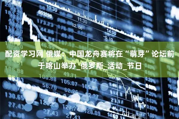 配资学习网 俄媒：中国龙舟赛将在“萌芽”论坛前于喀山举办_俄罗斯_活动_节日