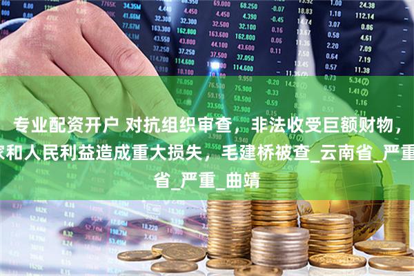 专业配资开户 对抗组织审查，非法收受巨额财物，给国家和人民利益造成重大损失，毛建桥被查_云南省_严重_曲靖