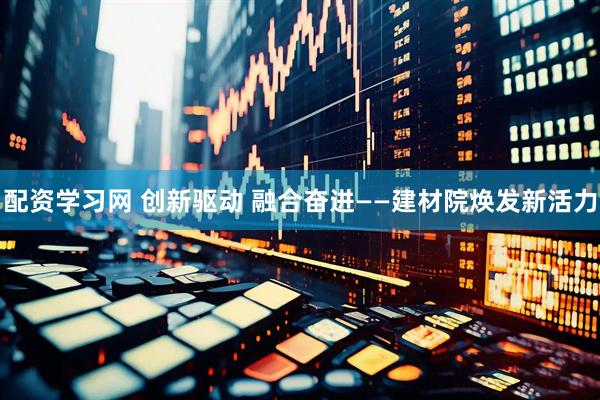 配资学习网 创新驱动 融合奋进——建材院焕发新活力