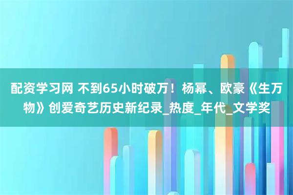 配资学习网 不到65小时破万！杨幂、欧豪《生万物》创爱奇艺历史新纪录_热度_年代_文学奖