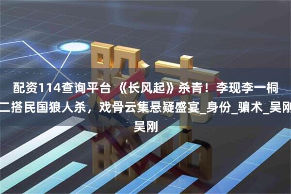配资114查询平台 《长风起》杀青！李现李一桐二搭民国狼人杀，戏骨云集悬疑盛宴_身份_骗术_吴刚