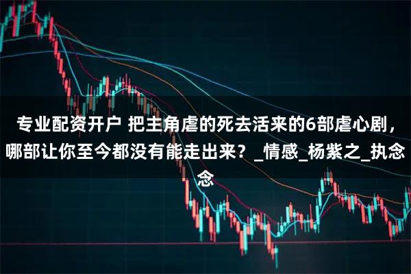 专业配资开户 把主角虐的死去活来的6部虐心剧，哪部让你至今都没有能走出来？_情感_杨紫之_执念