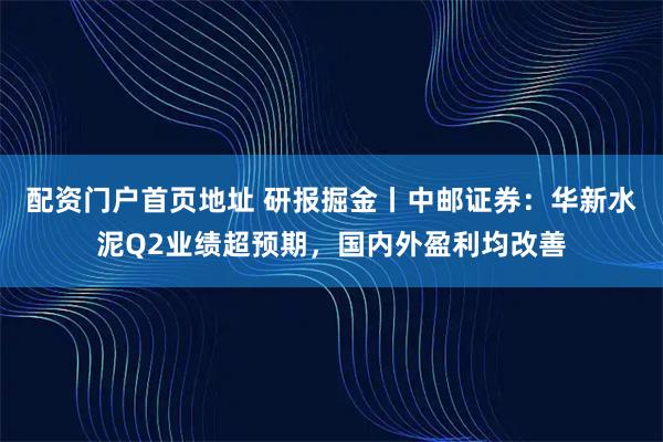 配资门户首页地址 研报掘金丨中邮证券：华新水泥Q2业绩超预期，国内外盈利均改善
