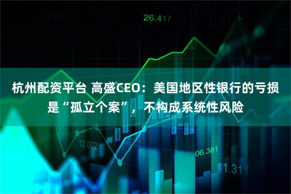 杭州配资平台 高盛CEO：美国地区性银行的亏损是“孤立个案”，不构成系统性风险