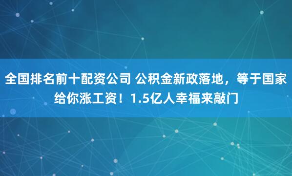 全国排名前十配资公司 公积金新政落地，等于国家给你涨工资！1.5亿人幸福来敲门