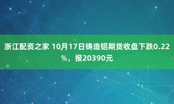 浙江配资之家 10月17日铸造铝期货收盘下跌0.22%，报20390元