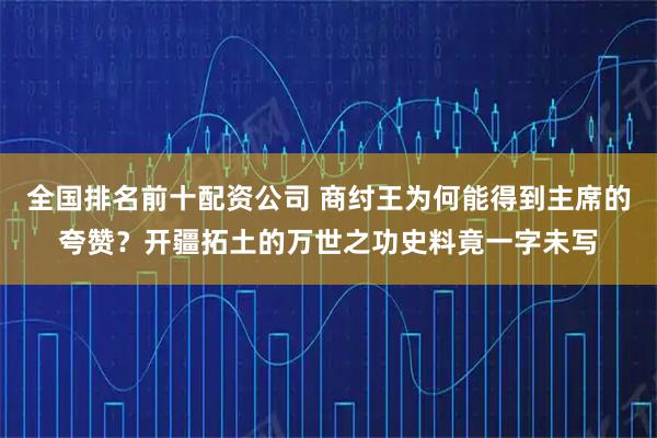 全国排名前十配资公司 商纣王为何能得到主席的夸赞？开疆拓土的万世之功史料竟一字未写