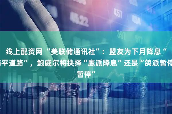 线上配资网 “美联储通讯社”：盟友为下月降息“铺平道路”，鲍威尔将抉择“鹰派降息”还是“鸽派暂停”