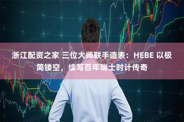 浙江配资之家 三位大师联手造表：HEBE 以极简镂空，续写百年瑞士时计传奇